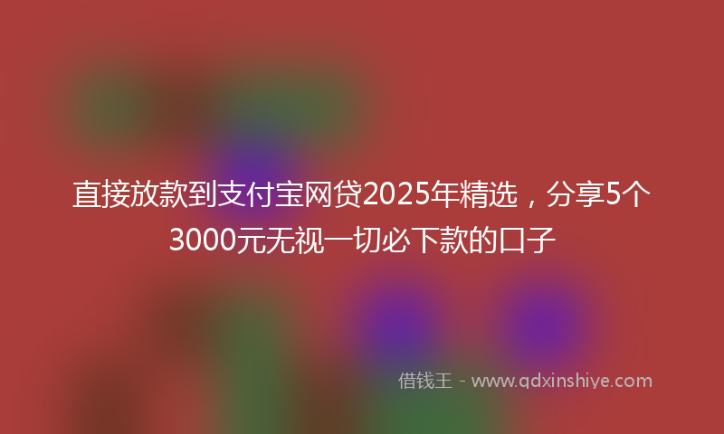 直接放款到支付宝网贷2025年精选，分享5个3000元无视一切必下款的口子