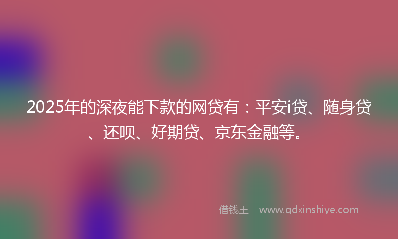 2025年的深夜能下款的网贷有：平安i贷、随身贷、还呗、好期贷、京东金融等。