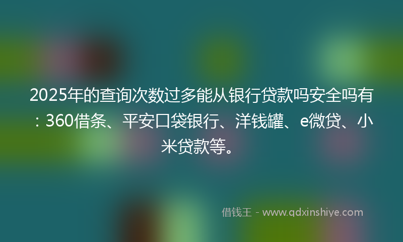 2025年的查询次数过多能从银行贷款吗安全吗有：360借条、平安口袋银行、洋钱罐、e微贷、小米贷款等。