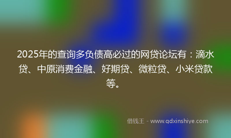 2025年的查询多负债高必过的网贷论坛有：滴水贷、中原消费金融、好期贷、微粒贷、小米贷款等。