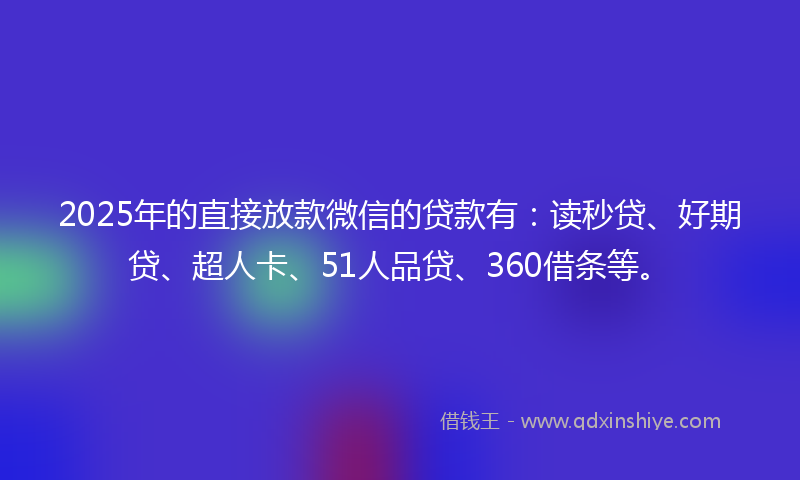 2025年的直接放款微信的贷款有：读秒贷、好期贷、超人卡、51人品贷、360借条等。