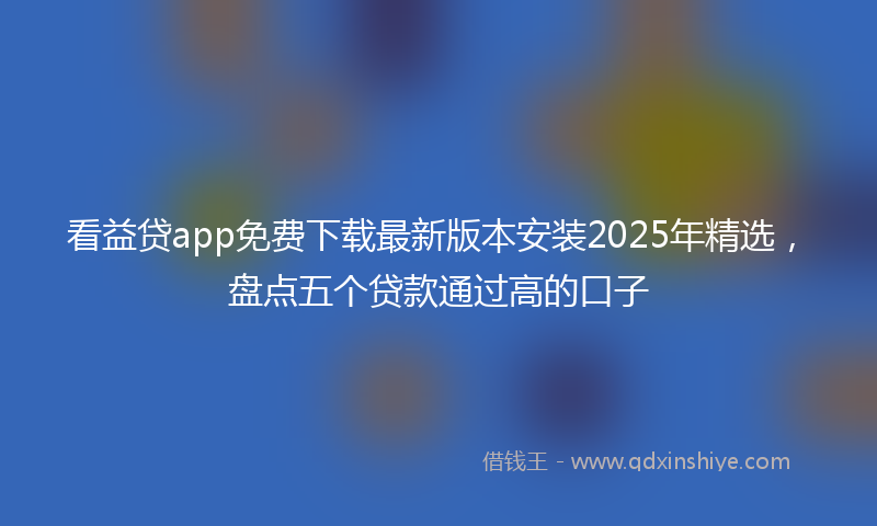 看益贷app免费下载最新版本安装2025年精选，盘点五个贷款通过高的口子
