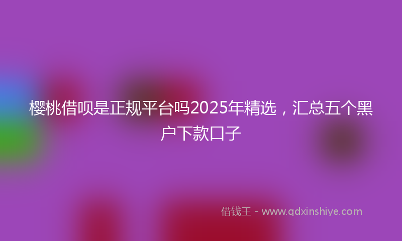 樱桃借呗是正规平台吗2025年精选，汇总五个黑户下款口子