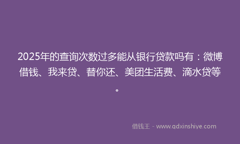 2025年的查询次数过多能从银行贷款吗有：微博借钱、我来贷、替你还、美团生活费、滴水贷等。
