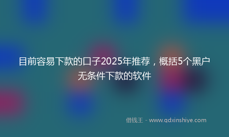目前容易下款的口子2025年推荐，概括5个黑户无条件下款的软件