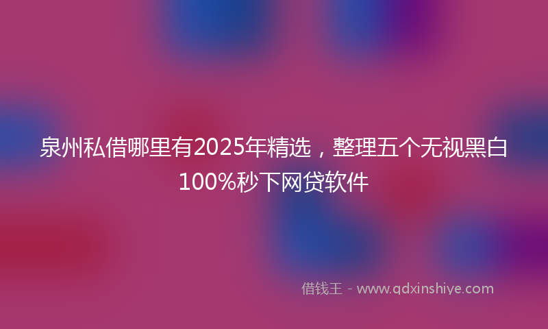 泉州私借哪里有2025年精选，整理五个无视黑白100%秒下网贷软件