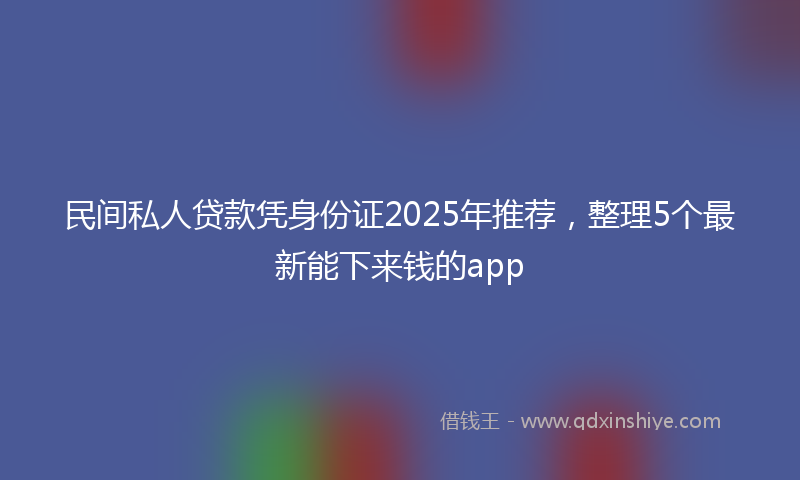 民间私人贷款凭身份证2025年推荐，整理5个最新能下来钱的app