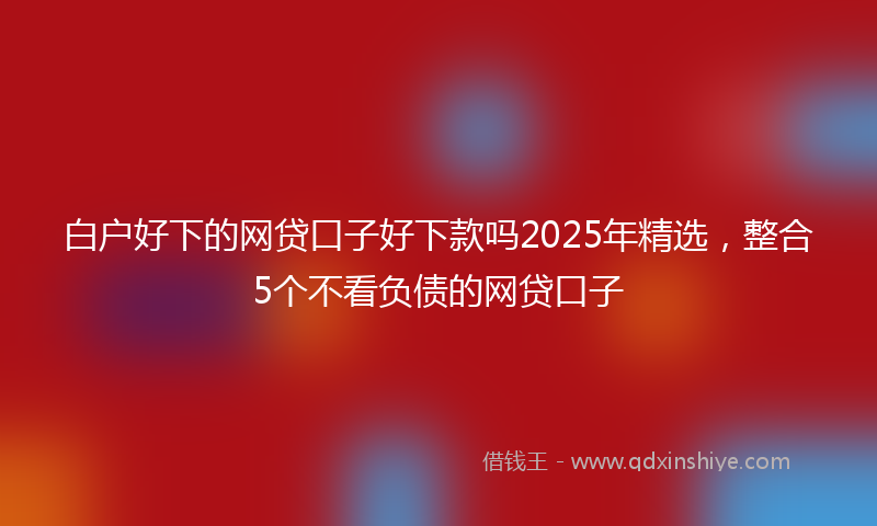 白户好下的网贷口子好下款吗2025年精选，整合5个不看负债的网贷口子