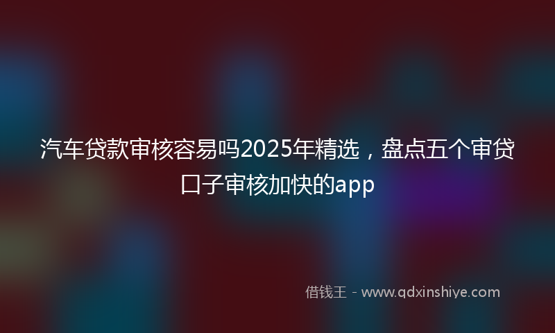 汽车贷款审核容易吗2025年精选，盘点五个审贷口子审核加快的app