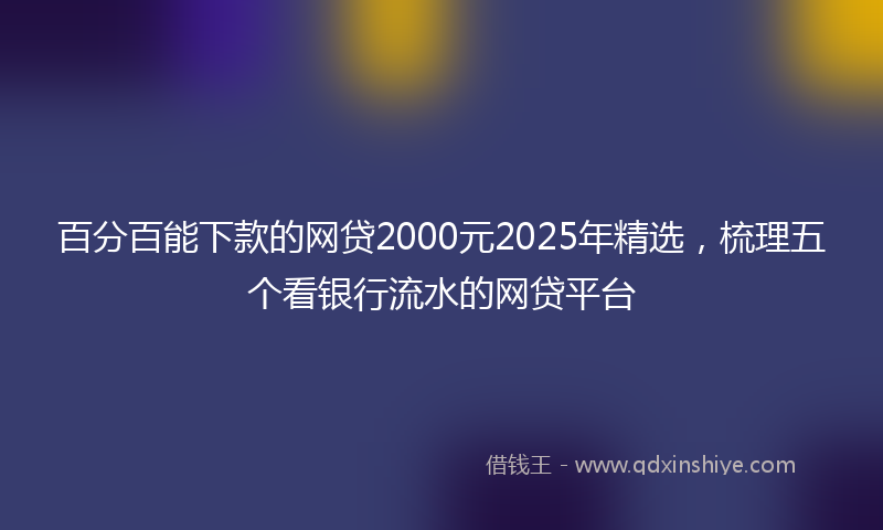 百分百能下款的网贷2000元2025年精选，梳理五个看银行流水的网贷平台