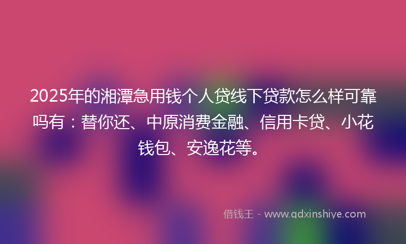 2025年的湘潭急用钱个人贷线下贷款怎么样可靠吗有：替你还、中原消费金融、信用卡贷、小花钱包、安逸花等。