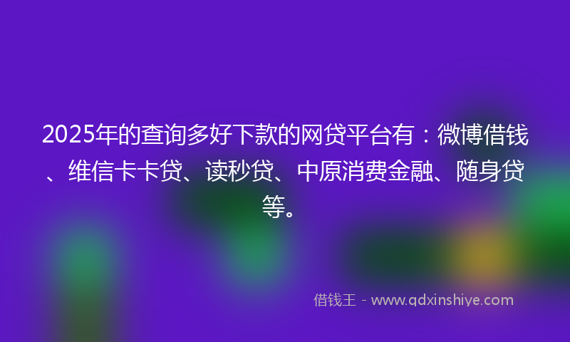 2025年的查询多好下款的网贷平台有：微博借钱、维信卡卡贷、读秒贷、中原消费金融、随身贷等。