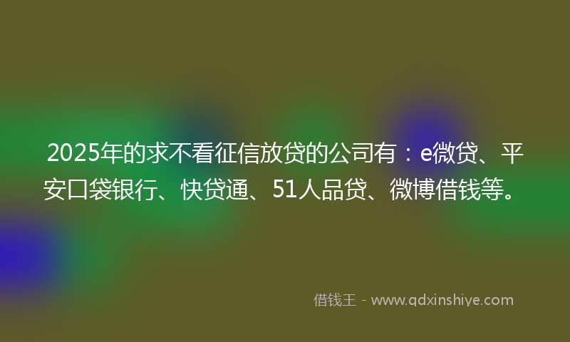 2025年的求不看征信放贷的公司有：e微贷、平安口袋银行、快贷通、51人品贷、微博借钱等。
