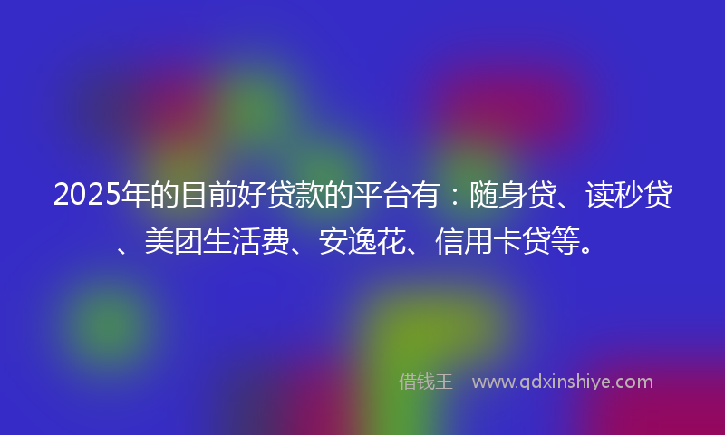 2025年的目前好贷款的平台有：随身贷、读秒贷、美团生活费、安逸花、信用卡贷等。
