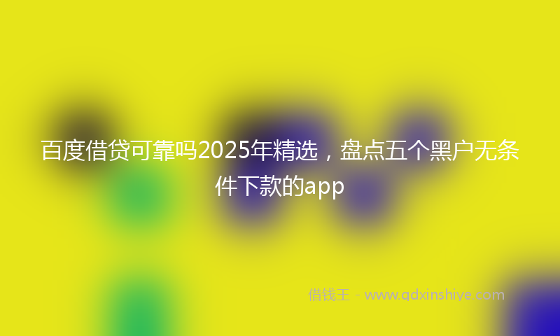 百度借贷可靠吗2025年精选，盘点五个黑户无条件下款的app