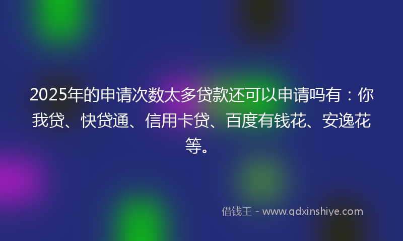 2025年的申请次数太多贷款还可以申请吗有：你我贷、快贷通、信用卡贷、百度有钱花、安逸花等。