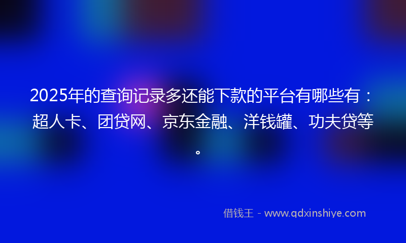 2025年的查询记录多还能下款的平台有哪些有：超人卡、团贷网、京东金融、洋钱罐、功夫贷等。