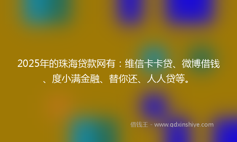 2025年的珠海贷款网有：维信卡卡贷、微博借钱、度小满金融、替你还、人人贷等。