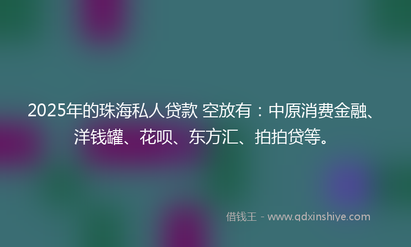2025年的珠海私人贷款 空放有：中原消费金融、洋钱罐、花呗、东方汇、拍拍贷等。