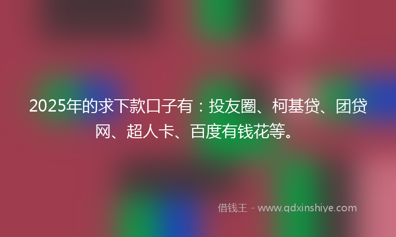 2025年的求下款口子有：投友圈、柯基贷、团贷网、超人卡、百度有钱花等。