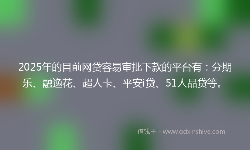 2025年的目前网贷容易审批下款的平台有：分期乐、融逸花、超人卡、平安i贷、51人品贷等。