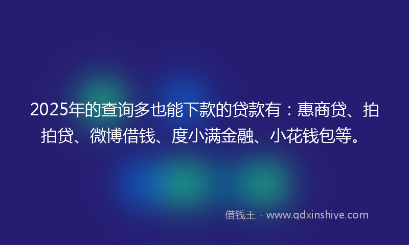 2025年的查询多也能下款的贷款有：惠商贷、拍拍贷、微博借钱、度小满金融、小花钱包等。
