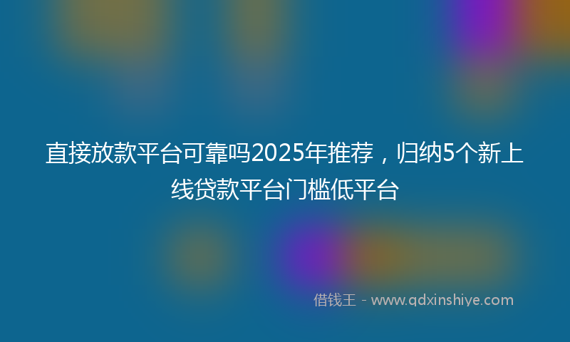 直接放款平台可靠吗2025年推荐，归纳5个新上线贷款平台门槛低平台