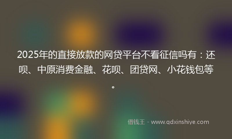 2025年的直接放款的网贷平台不看征信吗有：还呗、中原消费金融、花呗、团贷网、小花钱包等。