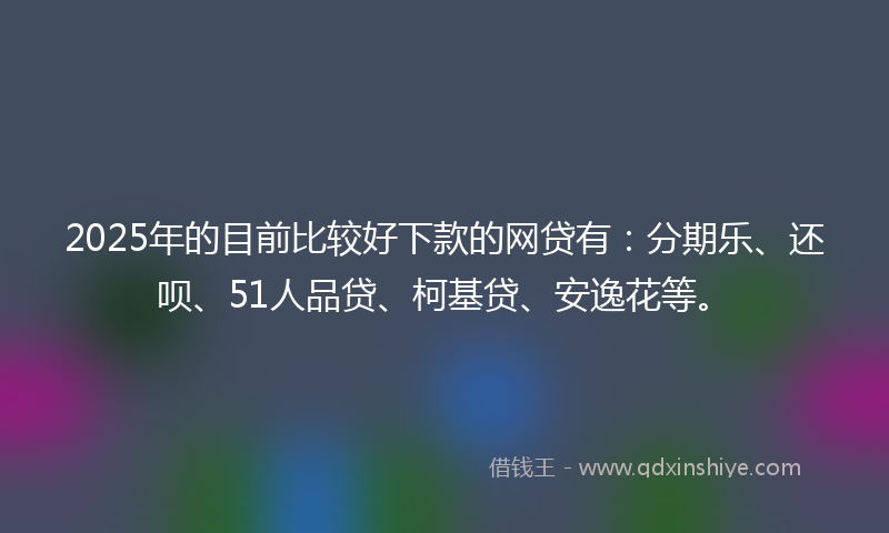 2025年的目前比较好下款的网贷有：分期乐、还呗、51人品贷、柯基贷、安逸花等。