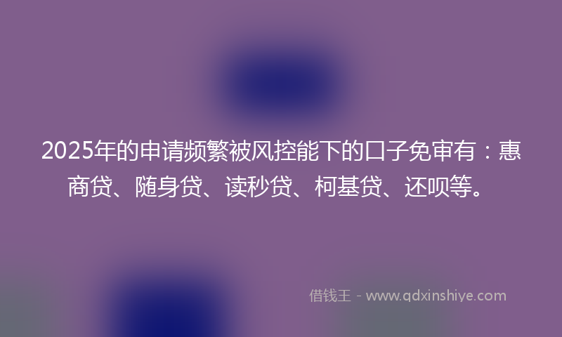 2025年的申请频繁被风控能下的口子免审有：惠商贷、随身贷、读秒贷、柯基贷、还呗等。
