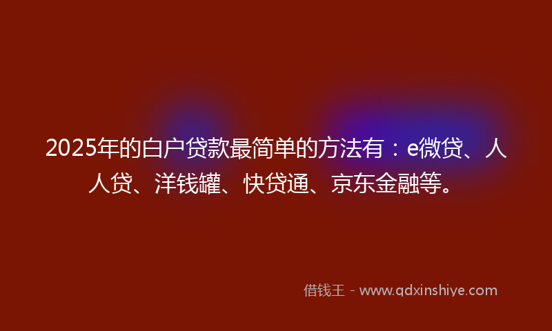 2025年的白户贷款最简单的方法有：e微贷、人人贷、洋钱罐、快贷通、京东金融等。