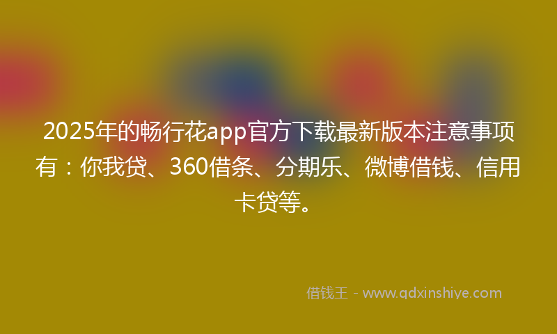 2025年的畅行花app官方下载最新版本注意事项有：你我贷、360借条、分期乐、微博借钱、信用卡贷等。