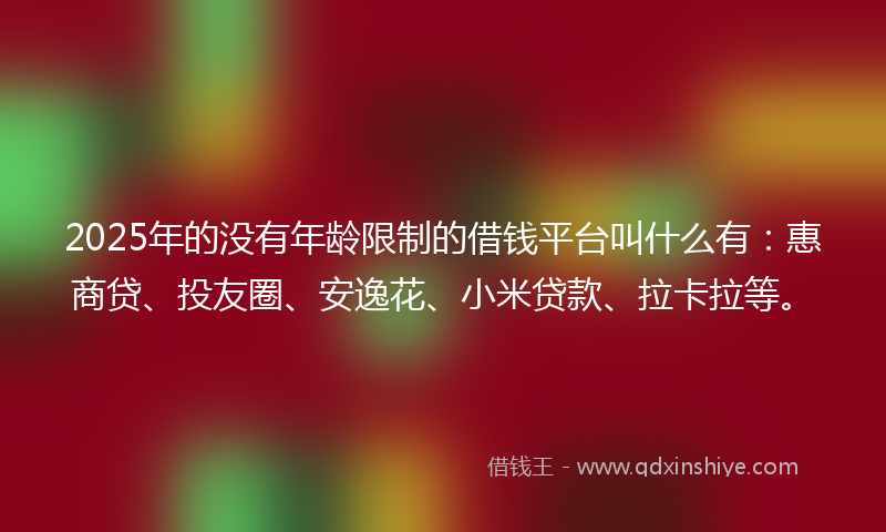 2025年的没有年龄限制的借钱平台叫什么有：惠商贷、投友圈、安逸花、小米贷款、拉卡拉等。