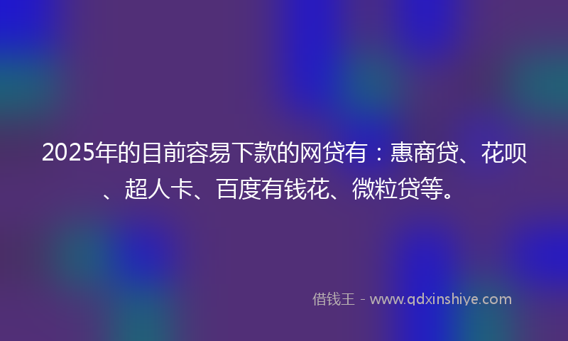 2025年的目前容易下款的网贷有：惠商贷、花呗、超人卡、百度有钱花、微粒贷等。