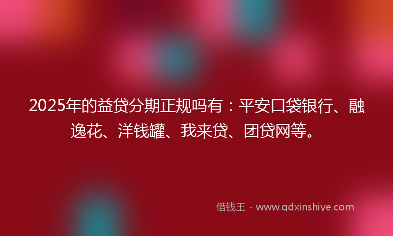 2025年的益贷分期正规吗有：平安口袋银行、融逸花、洋钱罐、我来贷、团贷网等。