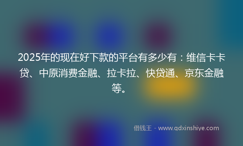 2025年的现在好下款的平台有多少有：维信卡卡贷、中原消费金融、拉卡拉、快贷通、京东金融等。