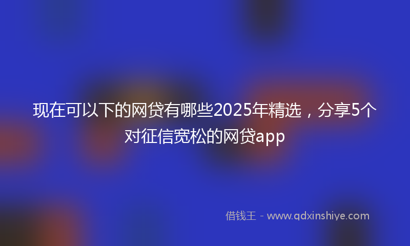 现在可以下的网贷有哪些2025年精选，分享5个对征信宽松的网贷app