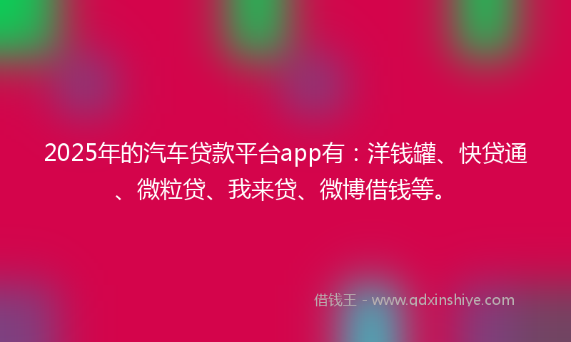 2025年的汽车贷款平台app有：洋钱罐、快贷通、微粒贷、我来贷、微博借钱等。