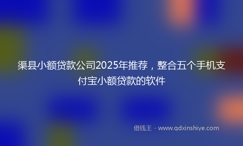 渠县小额贷款公司2025年推荐，整合五个手机支付宝小额贷款的软件