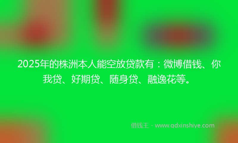 2025年的株洲本人能空放贷款有：微博借钱、你我贷、好期贷、随身贷、融逸花等。