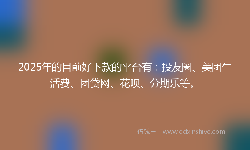 2025年的目前好下款的平台有：投友圈、美团生活费、团贷网、花呗、分期乐等。