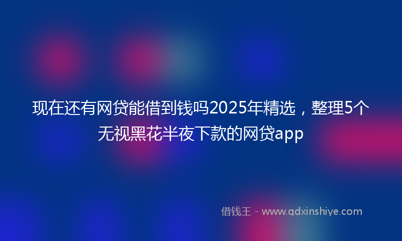现在还有网贷能借到钱吗2025年精选，整理5个无视黑花半夜下款的网贷app