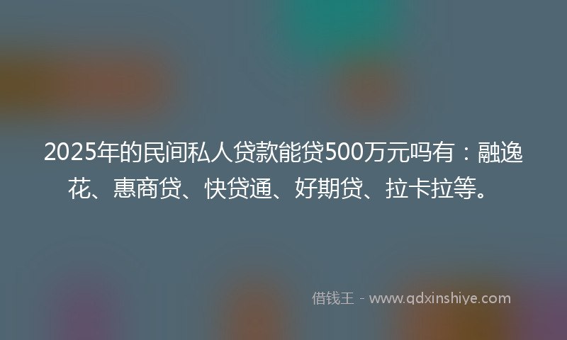 2025年的民间私人贷款能贷500万元吗有：融逸花、惠商贷、快贷通、好期贷、拉卡拉等。