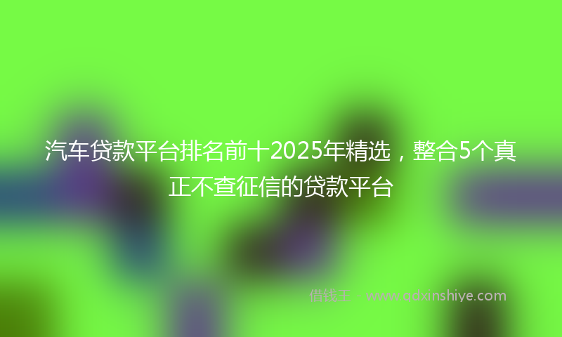 汽车贷款平台排名前十2025年精选，整合5个真正不查征信的贷款平台