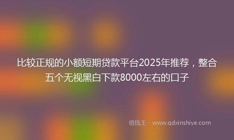 比较正规的小额短期贷款平台2025年推荐，整合五个无视黑白下款8000左右的口子