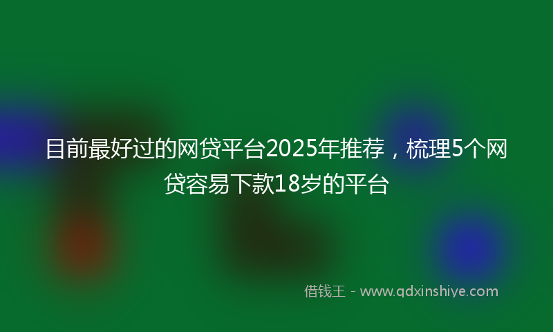 目前最好过的网贷平台2025年推荐，梳理5个网贷容易下款18岁的平台