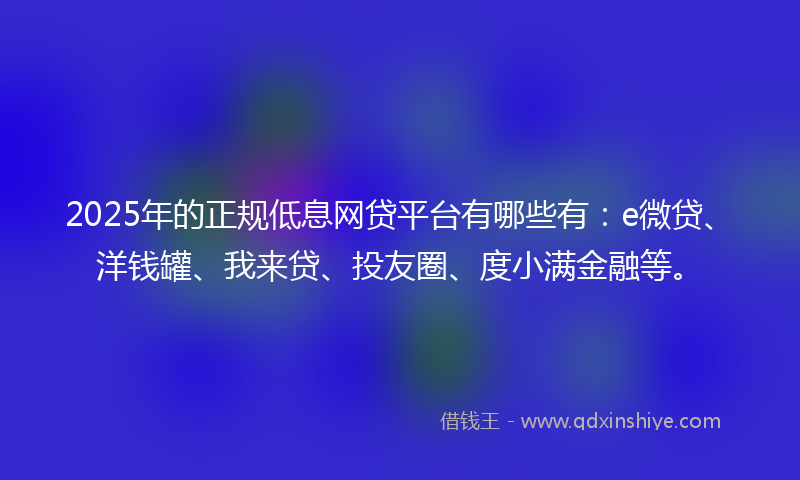 2025年的正规低息网贷平台有哪些有：e微贷、洋钱罐、我来贷、投友圈、度小满金融等。
