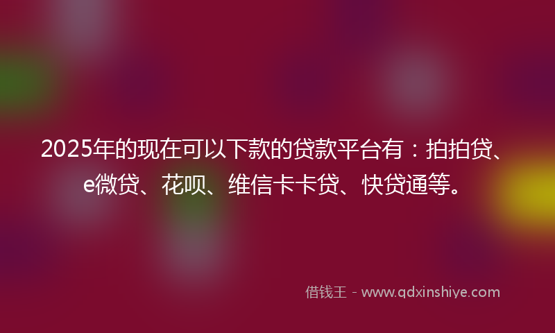 2025年的现在可以下款的贷款平台有：拍拍贷、e微贷、花呗、维信卡卡贷、快贷通等。