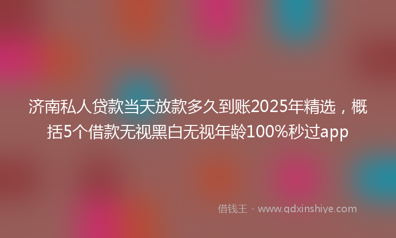 济南私人贷款当天放款多久到账2025年精选，概括5个借款无视黑白无视年龄100%秒过app