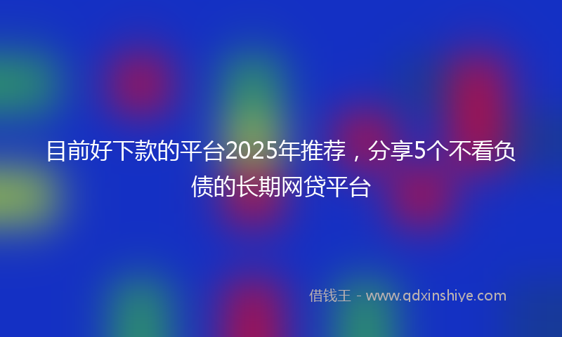 目前好下款的平台2025年推荐，分享5个不看负债的长期网贷平台